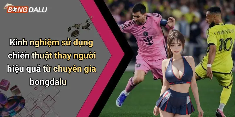 Kinh nghiệm sử dụng chiến thuật thay người hiệu quả từ chuyên gia bongdalu