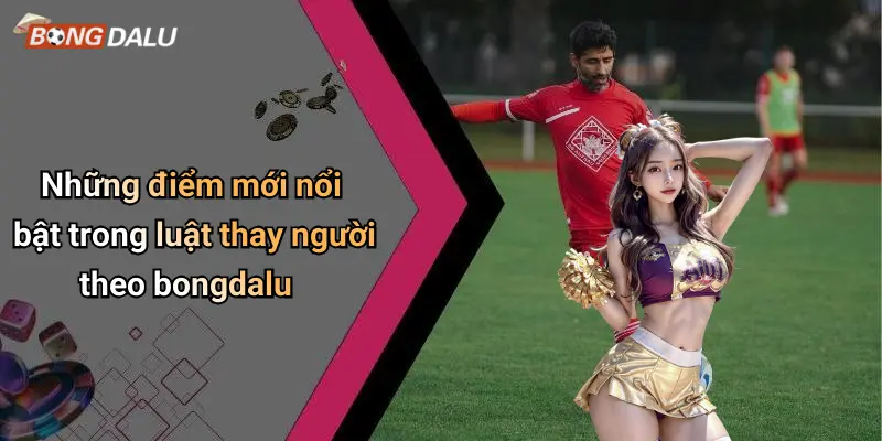 Những điểm mới nổi bật trong luật thay người theo bongdalu