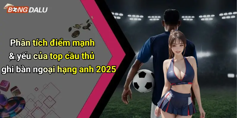 Phân tích điểm mạnh & yếu của top cầu thủ ghi bàn ngoại hạng anh 2025