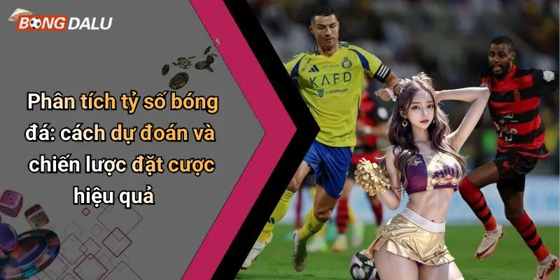 Phân tích tỷ số bóng đá: cách dự đoán và chiến lược đặt cược hiệu quả