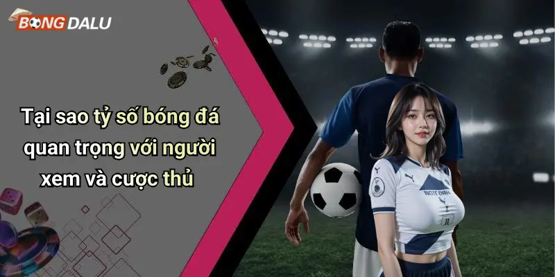 Tại sao tỷ số bóng đá quan trọng với người xem và cược thủ